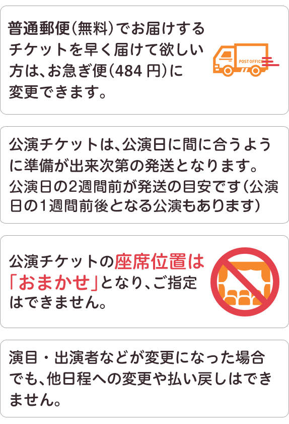 ゆうメール、（無料）でお届けするチケットを早く届けて欲しいかたは、お急ぎ便（484円）に変更できます。公演チケットは、公演日に間に合うように準備が出来次第の発送となります。公演チケットの座席位置はおまかせとなり、ご指定はできません。演目、出演者などが変更になった場合でも、他日程への変更や払い戻しはできません。