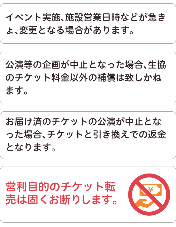 イベント実施、施設営業 日時などが急きょ、変更となる場合があります。公演等の企画が中止となった場合、生協のチケット料金以外の補償は致しかねます。お届け済みのチケットの公演が中止となった場合、チケットと引き換えでの返金となります。営利目的のチケット転売は固くお断りします。